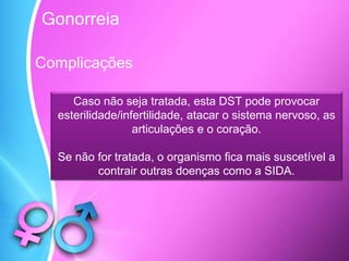 Complicações
Caso não seja tratada, esta DST pode provocar
esterilidade/infertilidade, atacar o sistema nervoso, as
articulações e o coração.
Se não for tratada, o organismo fica mais suscetível a
contrair outras doenças como a SIDA.
Gonorreia
 