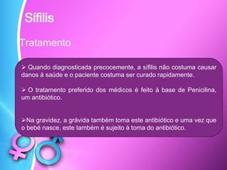 Tratamento
Sífilis
 Quando diagnosticada precocemente, a sífilis não costuma causar
danos à saúde e o paciente costuma ser curado rapidamente.
 O tratamento preferido dos médicos é feito à base de Penicilina,
um antibiótico.
Na gravidez, a grávida também toma este antibiótico e uma vez que
o bebé nasce, este também é sujeito à toma do antibiótico.
 