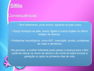 Sífilis
Consequências
• Sem tratamento, pode evoluir, espalhar-se pelo corpo.
• Surgir inchaços na pele, ossos, fígado e outros órgãos no último
estágio da doença.
• Problemas neurológicos, como AVC, meningite, surdez, problemas
de visão e demência.
•Na gravidez, a mulher infectada pode passar a doença para o feto.
podendo elevar os riscos de aborto e de morte do bebé durante a
gestação ou após os primeiros dias de vida.
 