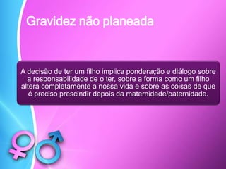 Gravidez não planeada
A decisão de ter um filho implica ponderação e diálogo sobre
a responsabilidade de o ter, sobre a forma como um filho
altera completamente a nossa vida e sobre as coisas de que
é preciso prescindir depois da maternidade/paternidade.
 