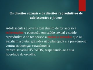 Os direitos sexuais e os direitos reprodutivos de
adolescentes e jovens
Adolescentes e jovens têm direito de ter acesso a
informações e educação em saúde sexual e saúde
reprodutiva e de ter acesso a meios e métodos que os
auxiliem a evitar gravidez não planejada e a prevenir-se
contra as doenças sexualmente
transmissíveis/HIV/AIDS, respeitando-se a sua
liberdade de escolha.
 
