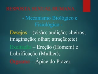 RESPOSTA SEXUAL HUMANA.
- Mecanismo Biológico e
Fisiológico -
Desejos – (visão; audição; cheiros;
imaginação; olhar; atração;etc)
Excitação – Ereção (Homem) e
Lubrificação (Mulher);
Orgasmo – Ápice do Prazer.
 