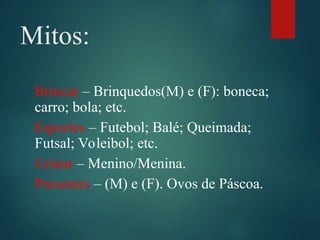 Mitos:
Brincar – Brinquedos(M) e (F): boneca;
carro; bola; etc.
Esportes – Futebol; Balé; Queimada;
Futsal; Voleibol; etc.
Urinar – Menino/Menina.
Presentes – (M) e (F). Ovos de Páscoa.
 