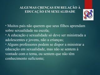 ALGUMAS CRENÇAS EM RELAÇÃO À
EDUCAÇÃO EM SEXUALIDADE
• Muitos pais não querem que seus filhos aprendam
sobre sexualidade na escola;
• A educação e sexualidade só deve ser ministrada a
adolescentes e jovens, não a crianças;
• Alguns professores podem se dispor a ministrar a
educação em sexualidade, mas não se sentem à
vontade com o tema, ou sentem que não têm
conhecimento suficiente;
 