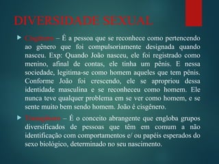 DIVERSIDADE SEXUAL
 Cisgênero – É a pessoa que se reconhece como pertencendo
ao gênero que foi compulsoriamente designada quando
nasceu. Exp: Quando João nasceu, ele foi registrado como
menino, afinal de contas, ele tinha um pênis. E nessa
sociedade, legitima-se como homem aqueles que tem pênis.
Conforme João foi crescendo, ele se apropriou dessa
identidade masculina e se reconheceu como homem. Ele
nunca teve qualquer problema em se ver como homem, e se
sente muito bem sendo homem. João é cisgênero.
 Transgênero – É o conceito abrangente que engloba grupos
diversificados de pessoas que têm em comum a não
identificação com comportamentos e/ ou papéis esperados do
sexo biológico, determinado no seu nascimento.
 