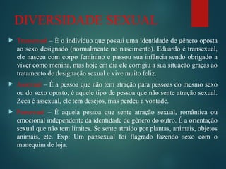 DIVERSIDADE SEXUAL
 Transexual – É o indivíduo que possui uma identidade de gênero oposta
ao sexo designado (normalmente no nascimento). Eduardo é transexual,
ele nasceu com corpo feminino e passou sua infância sendo obrigado a
viver como menina, mas hoje em dia ele corrigiu a sua situação graças ao
tratamento de designação sexual e vive muito feliz.
 Assexual – É a pessoa que não tem atração para pessoas do mesmo sexo
ou do sexo oposto, é aquele tipo de pessoa que não sente atração sexual.
Zeca é assexual, ele tem desejos, mas perdeu a vontade.
 Pansexual – É aquela pessoa que sente atração sexual, romântica ou
emocional independente da identidade de gênero do outro. É a orientação
sexual que não tem limites. Se sente atraído por plantas, animais, objetos
animais, etc. Exp: Um pansexual foi flagrado fazendo sexo com o
manequim de loja.
 