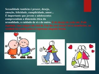Sexualidade também é prazer, desejo,
emoção, felicidade, cumplicidade, amor...
É importante que jovens e adolescentes
compreendam a dimensão ética da
sexualidade, o cuidado de si e do outro. E do desejo de cada um. Pode
reprimir, mas sempre ele está lá. Um dia esse desejo vai se manifestar, na
verdade há razões para se expressar daquela forma.
 