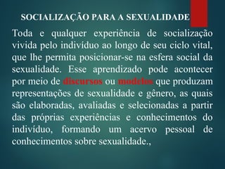 Toda e qualquer experiência de socialização
vivida pelo indivíduo ao longo de seu ciclo vital,
que lhe permita posicionar-se na esfera social da
sexualidade. Esse aprendizado pode acontecer
por meio de discursos ou modelos que produzam
representações de sexualidade e gênero, as quais
são elaboradas, avaliadas e selecionadas a partir
das próprias experiências e conhecimentos do
indivíduo, formando um acervo pessoal de
conhecimentos sobre sexualidade.,
SOCIALIZAÇÃO PARA A SEXUALIDADE
 