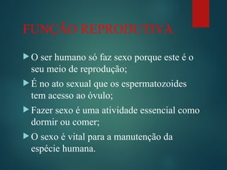 FUNÇÃO REPRODUTIVA
 O ser humano só faz sexo porque este é o
seu meio de reprodução;
 É no ato sexual que os espermatozoides
tem acesso ao óvulo;
 Fazer sexo é uma atividade essencial como
dormir ou comer;
 O sexo é vital para a manutenção da
espécie humana.
 