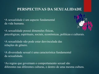 PERSPECTIVAS DA SEXUALIDADE
•A sexualidade é um aspecto fundamental
da vida humana.
•A sexualidade possui dimensões físicas,
psicológicas, espirituais, sociais, econômicas, políticas e culturais.
•A sexualidade não pode estar desvinculada das
relações de gênero.
•A diversidade sexual é uma característica fundamental
da sexualidade.
•As regras que governam o comportamento sexual são
diferentes nas diferentes culturas, e dentro de uma mesma cultura.
 