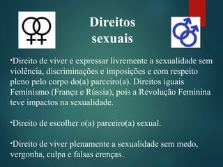Direitos
sexuais
•Direito de viver e expressar livremente a sexualidade sem
violência, discriminações e imposições e com respeito
pleno pelo corpo do(a) parceiro(a). Direitos iguais
Feminismo (França e Rússia), pois a Revolução Feminina
teve impactos na sexualidade.
•Direito de escolher o(a) parceiro(a) sexual.
•Direito de viver plenamente a sexualidade sem medo,
vergonha, culpa e falsas crenças.
 