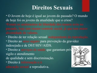 Direitos Sexuais
• O Jovem de hoje é igual ao jovem do passado? O mundo
de hoje foi os jovens da atualidade que o criou?
•Foram os sentimentos de liberdade dos nossos avós no
passado, hoje tem menor controle social, já que tem maior
diversidade de valores.
• Direito de ter relação sexual independente da reprodução.
• Direito ao sexo seguro para prevenção da gravidez
indesejada e de DST/HIV/AIDS.
• Direito a serviços de saúde que garantam privacidade,
sigilo e atendimento
de qualidade e sem discriminação.
• Direito à informação e à
educação sexual e reprodutiva.
 