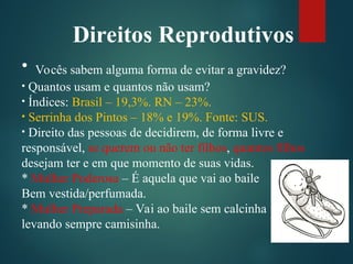 Direitos Reprodutivos
• Vocês sabem alguma forma de evitar a gravidez?
• Quantos usam e quantos não usam?
• Índices: Brasil – 19,3%. RN – 23%.
• Serrinha dos Pintos – 18% e 19%. Fonte: SUS.
• Direito das pessoas de decidirem, de forma livre e
responsável, se querem ou não ter filhos, quantos filhos
desejam ter e em que momento de suas vidas.
* Mulher Poderosa – É aquela que vai ao baile
Bem vestida/perfumada.
* Mulher Preparada – Vai ao baile sem calcinha
levando sempre camisinha.
 
