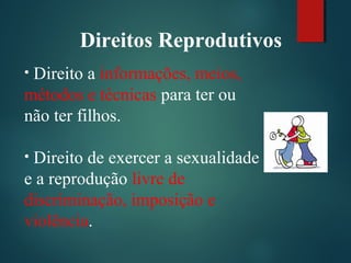 • Direito a informações, meios,
métodos e técnicas para ter ou
não ter filhos.
• Direito de exercer a sexualidade
e a reprodução livre de
discriminação, imposição e
violência.
Direitos Reprodutivos
 