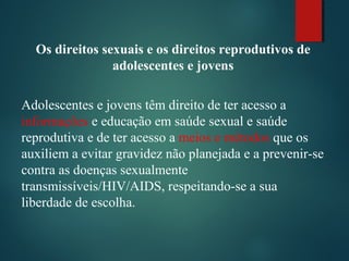 Os direitos sexuais e os direitos reprodutivos de
adolescentes e jovens
Adolescentes e jovens têm direito de ter acesso a
informações e educação em saúde sexual e saúde
reprodutiva e de ter acesso a meios e métodos que os
auxiliem a evitar gravidez não planejada e a prevenir-se
contra as doenças sexualmente
transmissíveis/HIV/AIDS, respeitando-se a sua
liberdade de escolha.
 