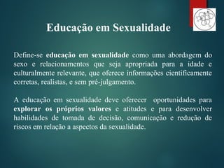 Define-se educação em sexualidade como uma abordagem do
sexo e relacionamentos que seja apropriada para a idade e
culturalmente relevante, que oferece informações cientificamente
corretas, realistas, e sem pré-julgamento.
A educação em sexualidade deve oferecer oportunidades para
explorar os próprios valores e atitudes e para desenvolver
habilidades de tomada de decisão, comunicação e redução de
riscos em relação a aspectos da sexualidade.
Educação em Sexualidade
 