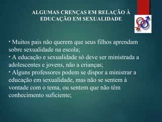 ALGUMAS CRENÇAS EM RELAÇÃO À
EDUCAÇÃO EM SEXUALIDADE
• Muitos pais não querem que seus filhos aprendam
sobre sexualidade na escola;
• A educação e sexualidade só deve ser ministrada a
adolescentes e jovens, não a crianças;
• Alguns professores podem se dispor a ministrar a
educação em sexualidade, mas não se sentem à
vontade com o tema, ou sentem que não têm
conhecimento suficiente;
 