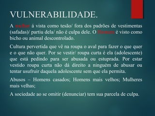 VULNERABILIDADE.
A mulher á vista como tesão/ fora dos padrões de vestimentas
(safadas)/ partiu dela/ não é culpa dele. O Homem é visto como
bicho ou animal descontrolado.
Cultura pervertida que vê na roupa o aval para fazer o que quer
e o que não quer. Por se vestir/ roupa curta é ela (adolescente)
que está pedindo para ser abusada ou estuprada. Por estar
vestido roupa curta não dá direito a ninguém de abusar ou
tentar usufruir daquela adolescente sem que ela permita.
Abusos – Homens casados; Homens mais velhos; Mulheres
mais velhas;
A sociedade ao se omitir (denunciar) tem sua parcela de culpa.
 