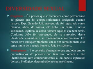 DIVERSIDADE SEXUAL
 Cisgênero – É a pessoa que se reconhece como pertencendo
ao gênero que foi compulsoriamente designada quando
nasceu. Exp: Quando João nasceu, ele foi registrado como
menino, afinal de contas, ele tinha um pênis. E nessa
sociedade, legitima-se como homem aqueles que tem pênis.
Conforme João foi crescendo, ele se apropriou dessa
identidade masculina e se reconheceu como homem. Ele
nunca teve qualquer problema em se ver como homem, e se
sente muito bem sendo homem. João é cisgênero.
 Transgênero – É o conceito abrangente que engloba grupos
diversificados de pessoas que têm em comum a não
identificação com comportamentos e/ ou papéis esperados
do sexo biológico, determinado no seu nascimento.
 