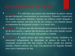 DIVERSIDADE SEXUAL
 Transexual – É o indivíduo que possui uma identidade de gênero oposta
ao sexo designado (normalmente no nascimento). Eduardo é transexual,
ele nasceu com corpo feminino e passou sua infância sendo obrigado a
viver como menina, mas hoje em dia ele corrigiu a sua situação graças
ao tratamento de designação sexual e vive muito feliz.
 Assexual – É a pessoa que não tem atração para pessoas do mesmo sexo
ou do sexo oposto, é aquele tipo de pessoa que não sente atração sexual.
Zeca é assexual, ele tem desejos, mas perdeu a vontade.
 Pansexual – É aquela pessoa que sente atração sexual, romântica ou
emocional independente da identidade de gênero do outro. É a
orientação sexual que não tem limites. Se sente atraído por plantas,
animais, objetos animais, etc. Exp: Um pansexual foi flagrado fazendo
sexo com o manequim de loja.
 