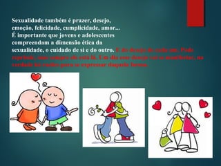 Sexualidade também é prazer, desejo,
emoção, felicidade, cumplicidade, amor...
É importante que jovens e adolescentes
compreendam a dimensão ética da
sexualidade, o cuidado de si e do outro. E do desejo de cada um. Pode
reprimir, mas sempre ele está lá. Um dia esse desejo vai se manifestar, na
verdade há razões para se expressar daquela forma.
 