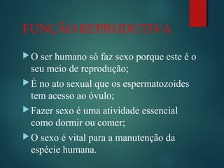 FUNÇÃO REPRODUTIVA
O ser humano só faz sexo porque este é o
seu meio de reprodução;
É no ato sexual que os espermatozoides
tem acesso ao óvulo;
Fazer sexo é uma atividade essencial
como dormir ou comer;
O sexo é vital para a manutenção da
espécie humana.
 