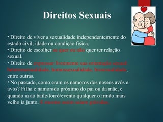 Direitos Sexuais
• Direito de viver a sexualidade independentemente do
estado civil, idade ou condição física.
• Direito de escolher se quer ou não quer ter relação
sexual.
• Direito de expressar livremente sua orientação sexual:
heterossexualidade, homossexualidade, bissexualidade,
entre outras.
• No passado, como eram os namoros dos nossos avôs e
avós? Filha e namorado próximo do pai ou da mãe, e
quando ia ao baile/forró/evento qualquer o irmão mais
velho ia junto. E mesmo assim saiam grávidas.
 