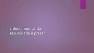 Entendimentos da
sexualidade e prazer
 