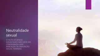 Neutralidade
sexual
A FALTA DE DESEJO
ESPONTÂNEO NÃO DEVE SER
CONSIDERADA UMA
INDICAÇÃO DE DISFUNÇÃO
SEXUAL FEMININA.
 