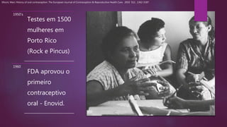 1950’s
Testes em 1500
mulheres em
Porto Rico
(Rock e Pincus)
1960
FDA aprovou o
primeiro
contraceptivo
oral - Enovid.
Dhont, Marc History of oral contraception. The European Journal of Contraception & Reproductive Health Care. 2010 S12 , 1362-5187.
 