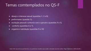Temas comtemplados no QS-F
 desejo e interesse sexual (questões 1, 2 e 8);
 preliminares (questão 3);
 excitação pessoal e sintonia com o parceiro (questões 4 e 5),
 conforto (questões 6 e 7),
 orgasmo e satisfação (questões 9 e 10)
Abdo CHN. Quociente sexual feminino: um questionário brasileiro para avaliar a atividade sexual da mulher. Diagn Tratamento. 2009;14(2):89-1.
 