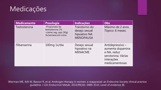 Medicações
Medicamento Posologia Indicações Obs
Testosterona -Propionato de
testosterona 1%
-creme vag. qsp (30g)
3x/semana em vulva
Transtorno do
desejo sexual
hipoativo NA
MENOPAUSA
Máximo de 2 anos.
Tópico: 6 meses.
Flibanserina 100mg 1x/dia Desejo sexual
hipoativo na
MENACME
Antidepressivo –
aumenta dopamina
e NA, reduz
serotonina. Várias
interações
medicamentosas
Wierman ME, Arlt W, Basson R, et al. Androgen therapy in women: a reappraisal: an Endocrine Society clinical practice
guideline. J Clin Endocrinol Metab. 2014;99(10): 3489-3510. Level of evidence: III.
 