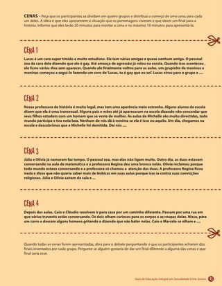 45
CENAS -
Cena 1
Lucas é um cara super tímido e muito estudioso. Ele tem várias amigas e quase nenhum amigo. O pessoal
zoa da cara dele dizendo que ele é gay. Até ameaça de agressão já rolou na escola. Quando isso aconteceu ,
ele ficou vários dias sem aparecer. Quando ele finalmente voltou para as aulas, um grupinho de meninos e
meninas começou a segui-lo fazendo um coro de‘Lucas, tu é gay que eu sei’. Lucas virou para o grupo e ....
Cena 2
Nossa professora de história é muito legal, mas tem uma aparência meio estranha. Alguns alunos da escola
dizem que ela é uma transexual. Alguns pais e mães até já apareceram na escola dizendo não concordar que
seus filhos estudem com um homem que se veste de mulher. As aulas da Michelle são muito divertidas, todo
mundo participa e tira nota boa. Nenhum de nós dá à mínima se ela é isso ou aquilo. Um dia, chegamos na
escola e descobrimos que a Michelle foi demitida. Daí nós ....
Cena 3
Júlia e Olívia já namoram faz tempo. O pessoal zoa, mas elas não ligam muito. Outro dia, as duas estavam
conversando na aula de matemática e a professora Regina deu uma bronca nelas. Olívia reclamou porque
todo mundo estava conversando e a professora só chamou a atenção das duas. A professora Regina ficou
irada e disse que não queria saber mais de lésbicas em suas aulas porque isso ia contra suas convicções
religiosas. Júlia e Olívia saíram da sala e ...
Cena 4
Depois das aulas, Caio e Cláudio resolvem ir para casa por um caminho diferente. Passam por uma rua em
que várias travestis estão conversando. Os dois olham curiosos para os corpos e as roupas delas. Nisso, pára
um carro e descem alguns homens gritando e dizendo que vão bater nelas. Caio e Marcelo se olham e ....
 