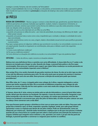 78
prevenção bullying
Na prática
RODA DE CONVERSA –
1.
2.
3.
OFICINA –
Melissa tem uma deficiência física e caminha com certa dificuldade. A classe dela fica no 3º andar e ela
demora um tempão para chegar na sala. Quando ela chega, o pessoal bate palma e ela fica super
constrangida. Devo procurar o grêmio para sugerir que sejam feitas mudanças na escola pensando em
pessoas que tem necessidades especiais como a Melissa?
Meu amigo Érico vive sendo chamado de gay pelos meninos da classe. Eu não sei se ele é gay ou não é
e isso não faz diferença nenhuma para mim. Só não acho justo que um grupo de meninos e meninas
vivam tirando um sarro da cara dele. Devo procurar a direção da escola para pedir que tomem
providências?
Meu filho João, de 11 anos, é xingado pelos seus colegas de 4 olhos, cegueta malagueta e outros
nomes que tenho vergonha de falar. Ele se esconde na biblioteca enquanto seus colegas de sala
brincam no recreio. Cada dia ele fica mais quieto e com mais medo dos colegas. Devo tirá-lo dessa
escola e procurar por outra?
A Tamara, aluna da 6ª série, estava na minha aula na sala de informática e, como já havia feito toda a
tarefa, deixei que ela entrasse no Facebook. De repente, vi que ela estava chorando. Perguntei o que
tinha acontecido e ela não me disse. A Raquel, sua amiga, me contou que postaram uma foto da
Tamara no Facebook e escreveram que, para dar jeito na feiúra dela, só tinha um jeito: colocar um saco
na cabeça. Devo conversar com a mãe dela?
Peça que formem quatro grupos e distribua as tiras com as cenas para cada um deles. Peça que cada
grupo leia a história e que, no final, responda a questão. Explique, ainda, que cada grupo deverá
apresentar a cena e a resposta que deram de um jeito criativo. Pode ser dramatizando, como um
telejornal, por mímica etc.. Quando todos terminarem, explique que se diz que uma pessoa é violenta
quando ela usa a força física ou o poder que tem sobre a outra pessoa com intenção de machucar ou
magoar. Enfatize que ninguém nasce violento e, sim, aprende a ser assim. E já que não faz parte da
biologia, é possível aprender a conversar e a negociar para resolver os conflitos.
 