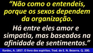 “Não como o entendeis, 
porque os sexos dependem 
da organização. 
Há entre eles amor e 
simpatia, mas baseados na 
afinidade de sentimentos.” 
Kardec, A. 1857. O livro dos espíritos. Trad. de E. N. Bezerra. Q. 200. 
 