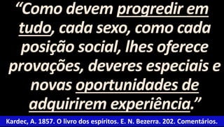 “Como devem progredir em 
tudo, cada sexo, como cada 
posição social, lhes oferece 
provações, deveres especiais e 
novas oportunidades de 
adquirirem experiência.” 
Kardec, A. 1857. O livro dos espíritos. E. N. Bezerra. 202. Comentários. 
 
