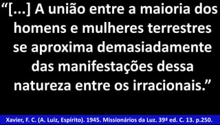 “[...] A união entre a maioria dos 
homens e mulheres terrestres 
se aproxima demasiadamente 
das manifestações dessa 
natureza entre os irracionais.” 
Xavier, F. C. (A. Luiz, Espírito). 1945. Missionários da Luz. 39ª ed. C. 13. p.250. 
 