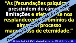 “As [fecundações psíquicas] 
prescindem do cárcere de 
limitações e efetuam-se nos 
resplandecentes domínios da 
26 
alma, em processo 
maravilhoso de eternidade.” 
Xavier, F. C. (A. Luiz, Espírito). 1945. Missionários da Luz. 39ª ed. C. 13. p.253. 
 