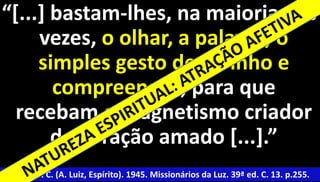“[...] bastam-lhes, na maioria das 
vezes, o olhar, a palavra, o 
simples gesto de carinho e 
compreensão, para que 
recebam o magnetismo criador 
27 
do coração amado [...].” 
Xavier, F. C. (A. Luiz, Espírito). 1945. Missionários da Luz. 39ª ed. C. 13. p.255. 
 