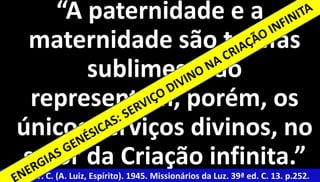 30 
“A paternidade e a 
maternidade são tarefas 
sublimes; não 
representam, porém, os 
únicos serviços divinos, no 
setor da Criação infinita.” 
Xavier, F. C. (A. Luiz, Espírito). 1945. Missionários da Luz. 39ª ed. C. 13. p.252. 
 