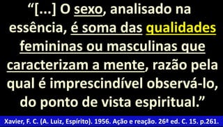 “[...] O sexo, analisado na 
essência, é soma das qualidades 
femininas ou masculinas que 
caracterizam a mente, razão pela 
qual é imprescindível observá-lo, 
do ponto de vista espiritual.” 
Xavier, F. C. (A. Luiz, Espírito). 1956. Ação e reação. 26ª ed. C. 15. p.261. 
 