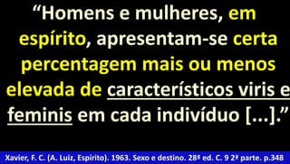 “Homens e mulheres, em 
espírito, apresentam-se certa 
percentagem mais ou menos 
elevada de característicos viris e 
feminis em cada indivíduo [...].” 
Xavier, F. C. (A. Luiz, Espírito). 1963. Sexo e destino. 28ª ed. C. 9 2ª parte. p.348 
 