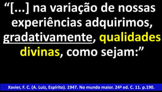 “[...] na variação de nossas 
experiências adquirimos, 
gradativamente, qualidades 
divinas, como sejam:” 
Xavier, F. C. (A. Luiz, Espírito). 1947. No mundo maior. 24ª ed. C. 11. p.190. 
 