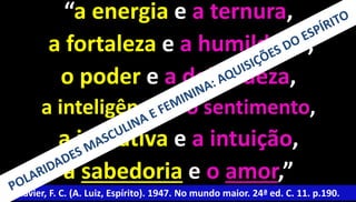 “a energia e a ternura, 
a fortaleza e a humildade, 
o poder e a delicadeza, 
a inteligência e o sentimento, 
a iniciativa e a intuição, 
a sabedoria e o amor,” 
Xavier, F. C. (A. Luiz, Espírito). 1947. No mundo maior. 24ª ed. C. 11. p.190. 
 
