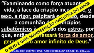 “Examinando como força atuante da 
vida, à face da criação incessante, o 
sexo, a rigor, palpitará em tudo, desde 
4 
a comunhão dos princípios 
subatômicos à atração dos astros, por 
que, então, expressará força de amor, 
gerada pelo amor infinito de Deus.” 
Xavier, F. C. (A. Luiz, Espírito). 1956. Ação e reação. 26ª ed. Cap. 15. pág.257. 
 