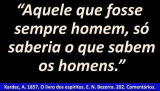 “Aquele que fosse 
sempre homem, só 
saberia o que sabem 
os homens.” 
Kardec, A. 1857. O livro dos espíritos. E. N. Bezerra. 202. Comentários. 
 