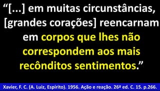 “[...] em muitas circunstâncias, 
[grandes corações] reencarnam 
45 
em corpos que lhes não 
correspondem aos mais 
recônditos sentimentos.” 
Xavier, F. C. (A. Luiz, Espírito). 1956. Ação e reação. 26ª ed. C. 15. p.266. 
 
