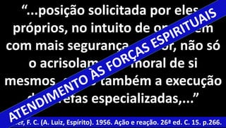 “...posição solicitada por eles 
próprios, no intuito de operarem 
com mais segurança e valor, não só 
46 
o acrisolamento moral de si 
mesmos, como também a execução 
de tarefas especializadas,...” 
Xavier, F. C. (A. Luiz, Espírito). 1956. Ação e reação. 26ª ed. C. 15. p.266. 
 