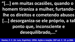 “[...] em muitas ocasiões, quando o 
homem tiraniza a mulher, furtando-lhe 
os direitos e cometendo abusos 
[...] desorganiza-se ele próprio, a tal 
48 
ponto que, inconsciente e 
desequilibrado,...” 
Xavier, F. C. (A. Luiz, Espírito). 1956. Ação e reação. 26ª ed. C. 15. p.266. 
 