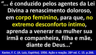 “... é conduzido pelos agentes da Lei 
Divina a renascimento doloroso, 
em corpo feminino, para que, no 
extremo desconforto íntimo, 
aprenda a venerar na mulher sua 
irmã e companheira, filha e mãe, 
49 
diante de Deus...” 
Xavier, F. C. (A. Luiz, Espírito). 1956. Ação e reação. 26ª ed. C. 15. p.266. 
 
